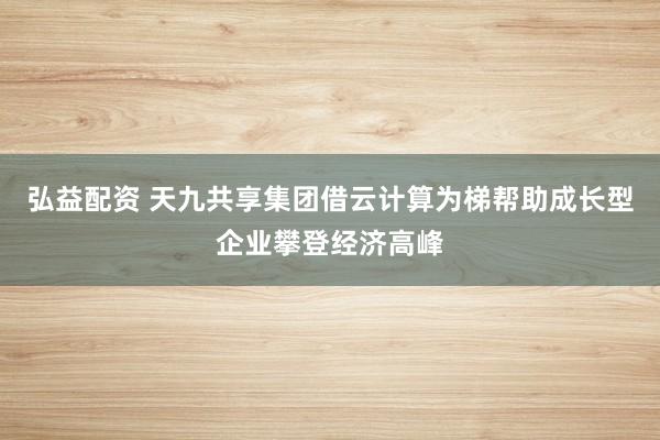 弘益配资 天九共享集团借云计算为梯帮助成长型企业攀登经济高峰