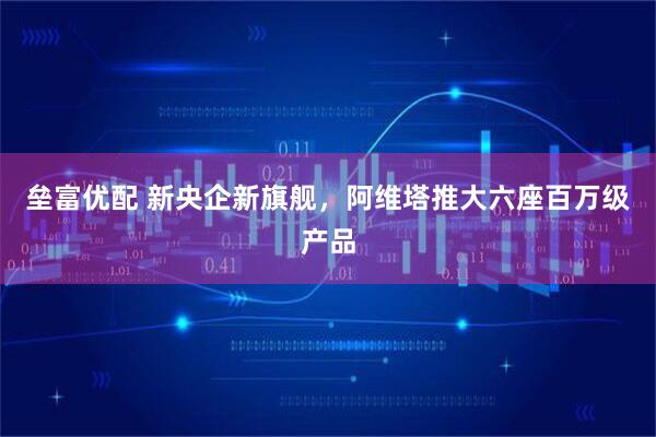 垒富优配 新央企新旗舰，阿维塔推大六座百万级产品