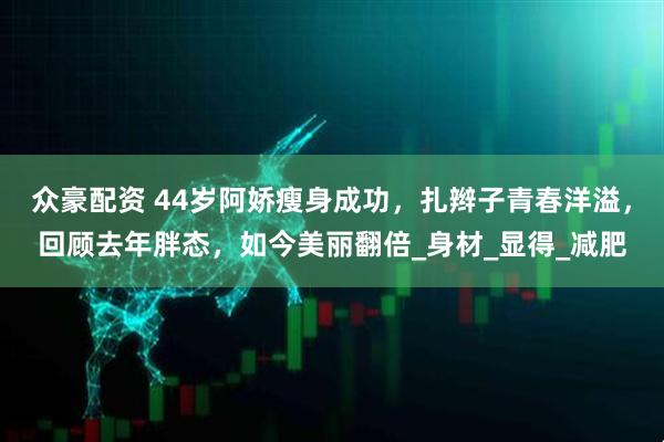 众豪配资 44岁阿娇瘦身成功，扎辫子青春洋溢，回顾去年胖态，如今美丽翻倍_身材_显得_减肥