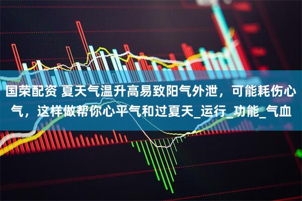 国荣配资 夏天气温升高易致阳气外泄，可能耗伤心气，这样做帮你心平气和过夏天_运行_功能_气血