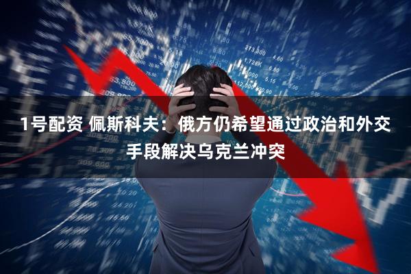 1号配资 佩斯科夫：俄方仍希望通过政治和外交手段解决乌克兰冲突