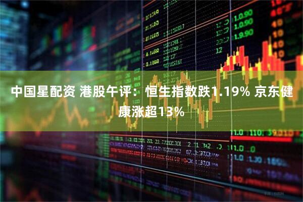 中国星配资 港股午评：恒生指数跌1.19% 京东健康涨超13%